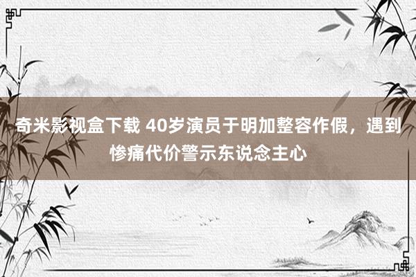 奇米影视盒下载 40岁演员于明加整容作假，遇到惨痛代价警示东说念主心