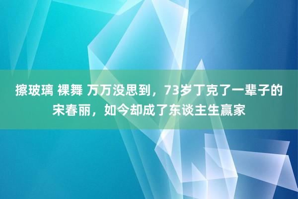 擦玻璃 裸舞 万万没思到，73岁丁克了一辈子的宋春丽，如今却成了东谈主生赢家