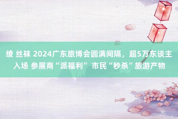 绫 丝袜 2024广东旅博会圆满间隔，超5万东谈主入场 参展商“派福利” 市民“秒杀”旅游产物