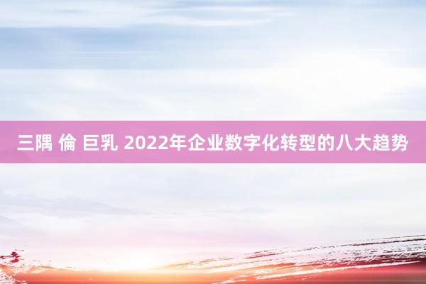 三隅 倫 巨乳 2022年企业数字化转型的八大趋势