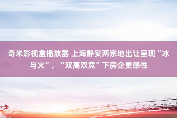 奇米影视盒播放器 上海静安两宗地出让呈现“冰与火”，“双高双竞”下房企更感性