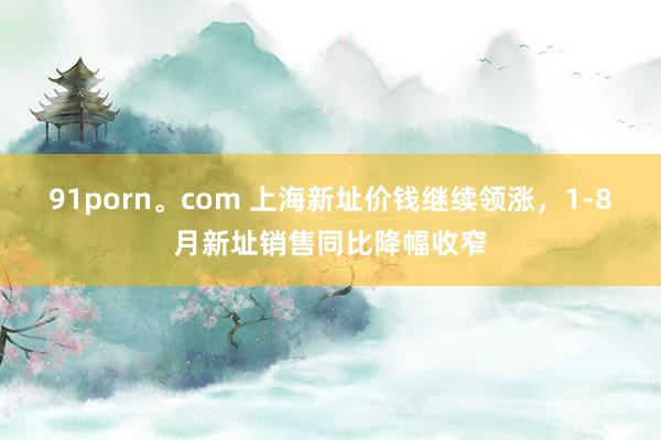 91porn。com 上海新址价钱继续领涨，1-8月新址销售同比降幅收窄