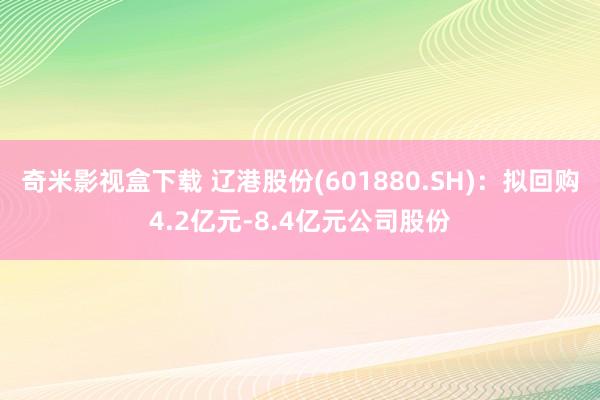 奇米影视盒下载 辽港股份(601880.SH)：拟回购4.2亿元-8.4亿元公司股份