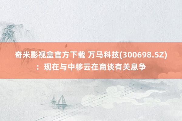 奇米影视盒官方下载 万马科技(300698.SZ)：现在与中移云在商谈有关息争