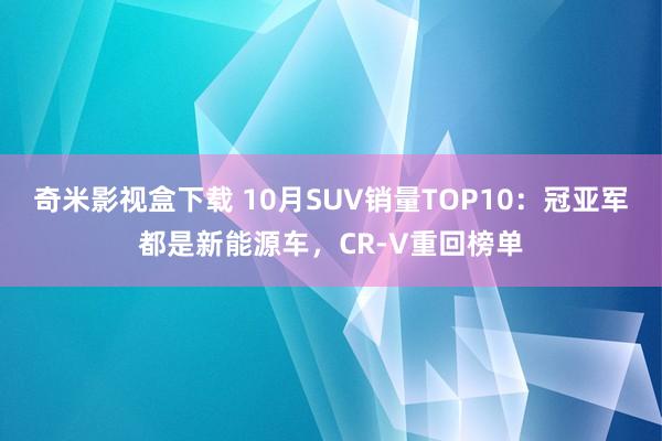 奇米影视盒下载 10月SUV销量TOP10：冠亚军都是新能源车，CR-V重回榜单