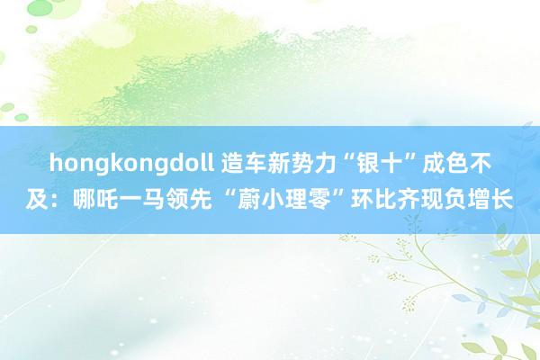 hongkongdoll 造车新势力“银十”成色不及：哪吒一马领先 “蔚小理零”环比齐现负增长