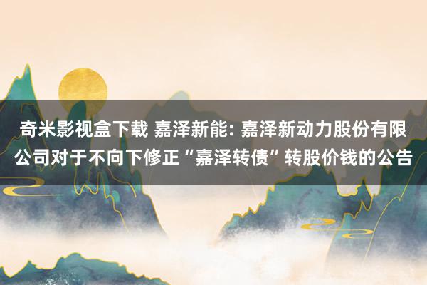 奇米影视盒下载 嘉泽新能: 嘉泽新动力股份有限公司对于不向下修正“嘉泽转债”转股价钱的公告