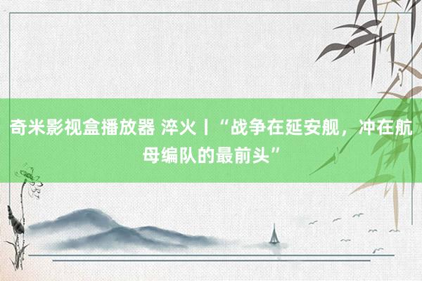 奇米影视盒播放器 淬火丨“战争在延安舰，冲在航母编队的最前头”