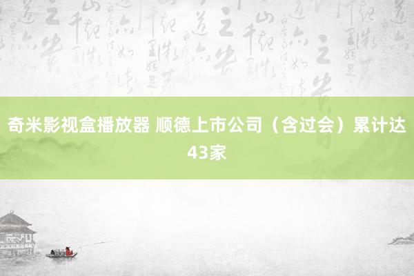 奇米影视盒播放器 顺德上市公司（含过会）累计达43家