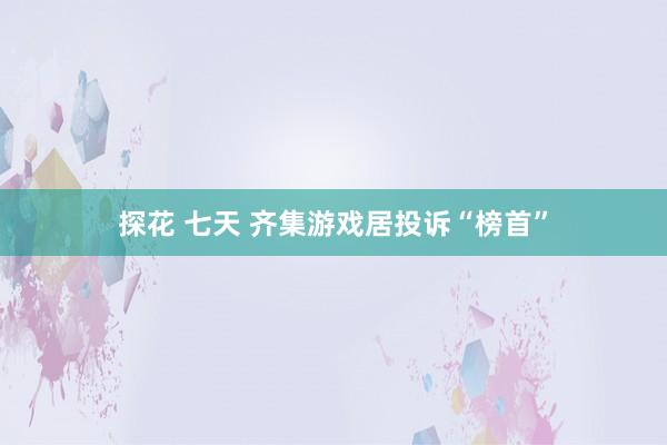 探花 七天 齐集游戏居投诉“榜首”