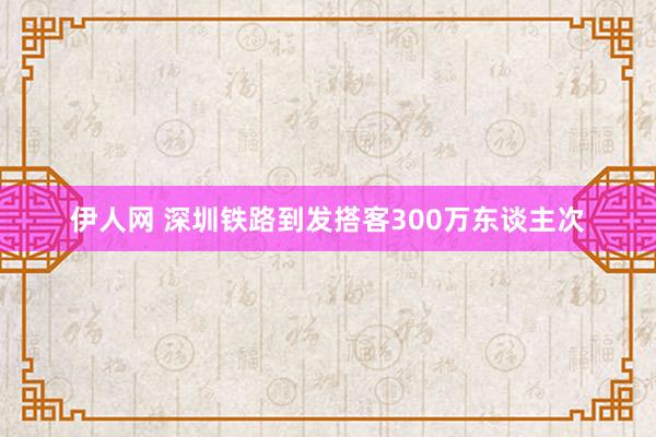 伊人网 深圳铁路到发搭客300万东谈主次