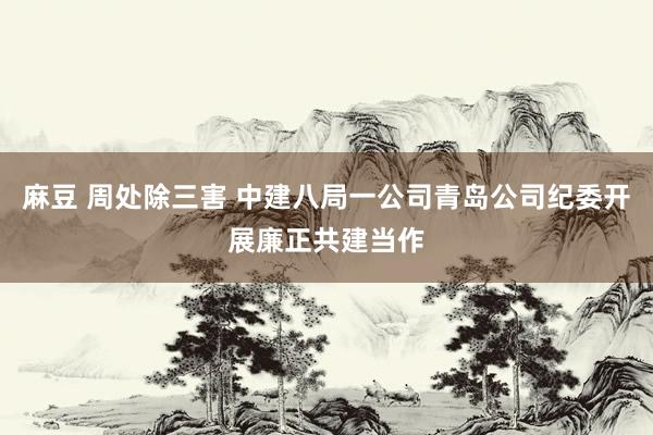 麻豆 周处除三害 中建八局一公司青岛公司纪委开展廉正共建当作