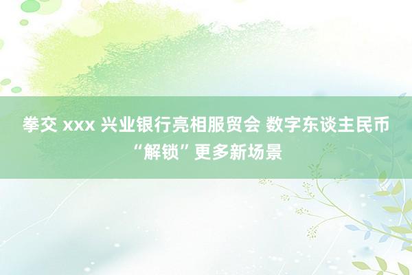 拳交 xxx 兴业银行亮相服贸会 数字东谈主民币“解锁”更多新场景