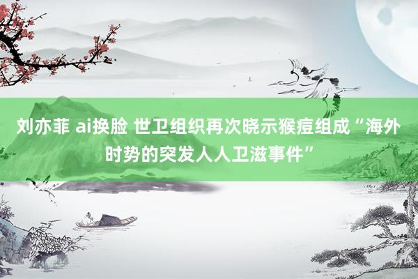 刘亦菲 ai换脸 世卫组织再次晓示猴痘组成“海外时势的突发人人卫滋事件”