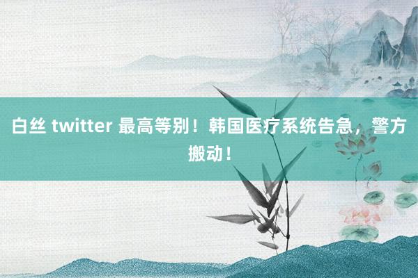 白丝 twitter 最高等别！韩国医疗系统告急，警方搬动！