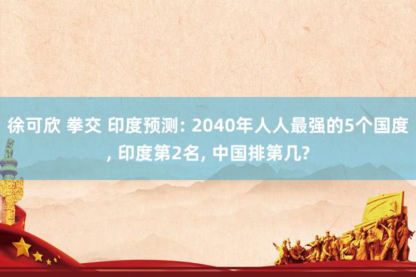 徐可欣 拳交 印度预测: 2040年人人最强的5个国度， 印度第2名， 中国排第几?