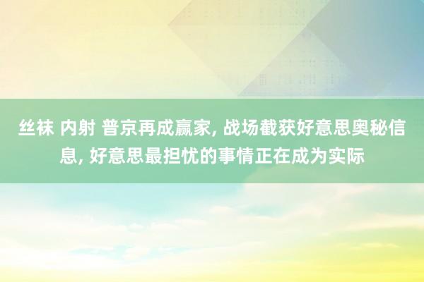 丝袜 内射 普京再成赢家， 战场截获好意思奥秘信息， 好意思最担忧的事情正在成为实际