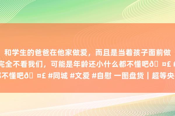 和学生的爸爸在他家做爱，而且是当着孩子面前做爱，太刺激了，孩子完全不看我们，可能是年龄还小什么都不懂吧🤣 #同城 #文爱 #自慰 一图盘货｜超等央行周放置