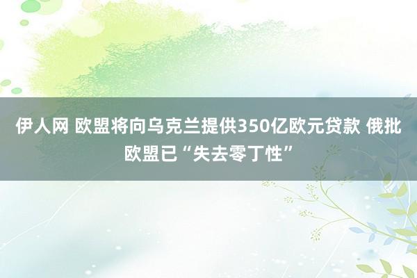 伊人网 欧盟将向乌克兰提供350亿欧元贷款 俄批欧盟已“失去零丁性”