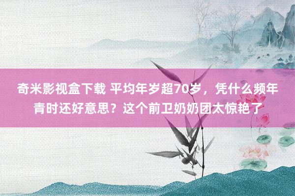 奇米影视盒下载 平均年岁超70岁，凭什么频年青时还好意思？这个前卫奶奶团太惊艳了