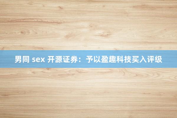 男同 sex 开源证券：予以盈趣科技买入评级