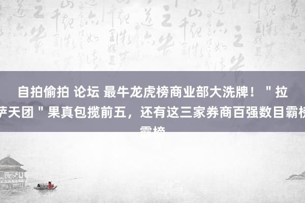 自拍偷拍 论坛 最牛龙虎榜商业部大洗牌！＂拉萨天团＂果真包揽前五，还有这三家券商百强数目霸榜