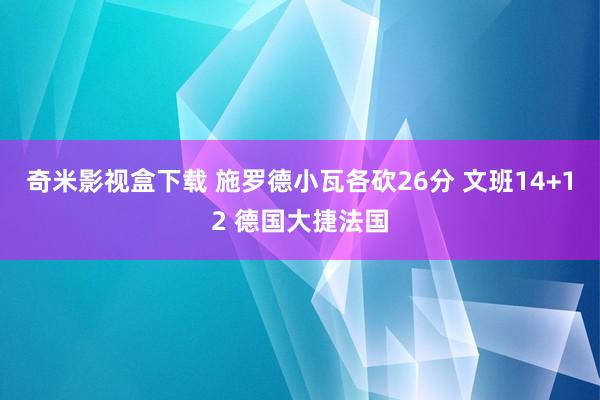 奇米影视盒下载 施罗德小瓦各砍26分 文班14+12 德国大捷法国