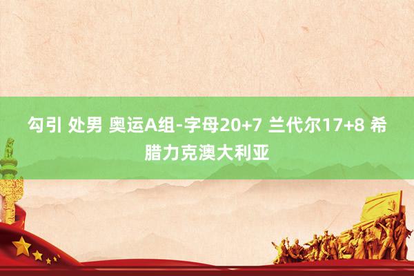 勾引 处男 奥运A组-字母20+7 兰代尔17+8 希腊力克澳大利亚