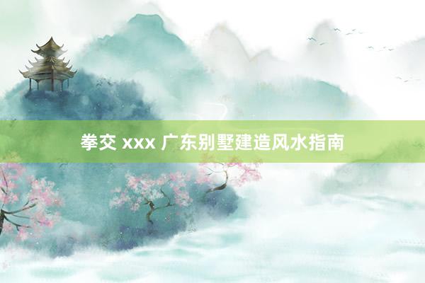 拳交 xxx 广东别墅建造风水指南