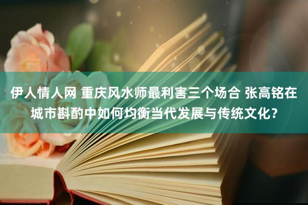 伊人情人网 重庆风水师最利害三个场合 张高铭在城市斟酌中如何均衡当代发展与传统文化？