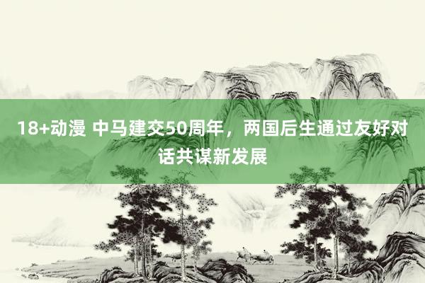 18+动漫 中马建交50周年，两国后生通过友好对话共谋新发展