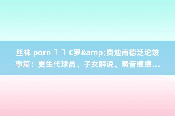 丝袜 porn ☝️C罗&费迪南德泛论竣事篇：更生代球员、子女解说、畴昔缠绵…