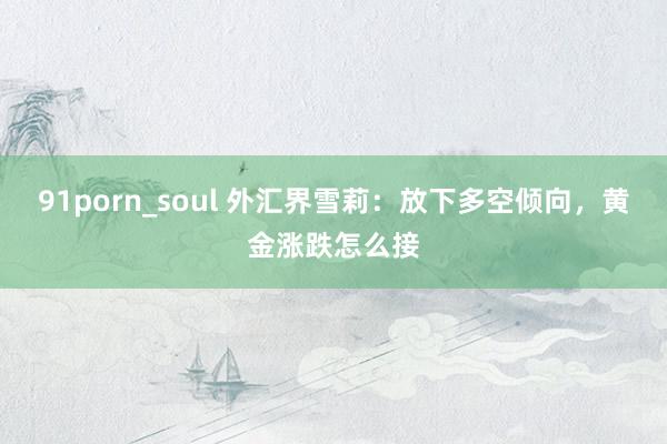 91porn_soul 外汇界雪莉：放下多空倾向，黄金涨跌怎么接