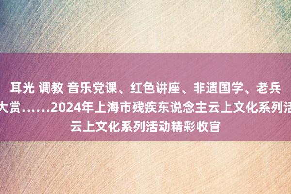 耳光 调教 音乐党课、红色讲座、非遗国学、老兵访谈、艺术大赏……2024年上海市残疾东说念主云上文化系列活动精彩收官