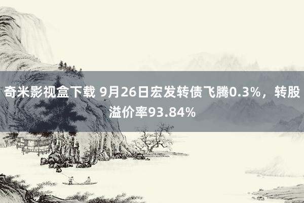 奇米影视盒下载 9月26日宏发转债飞腾0.3%，转股溢价率93.84%