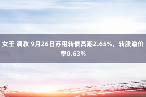 女王 调教 9月26日苏租转债高潮2.65%，转股溢价率0.63%