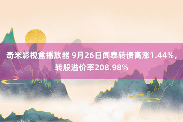 奇米影视盒播放器 9月26日闻泰转债高涨1.44%，转股溢价率208.98%