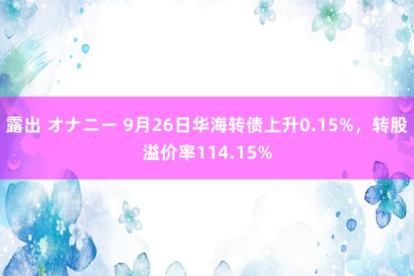 露出 オナニー 9月26日华海转债上升0.15%，转股溢价率114.15%