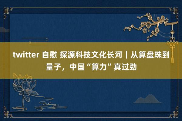 twitter 自慰 探源科技文化长河｜从算盘珠到量子，中国“算力”真过劲