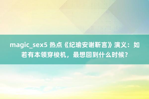 magic_sex5 热点《纪瑜安谢靳言》演义：如若有本领穿梭机，最想回到什么时候？