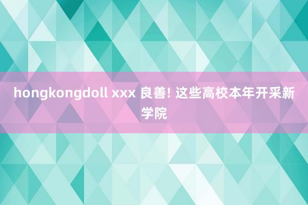 hongkongdoll xxx 良善! 这些高校本年开采新学院