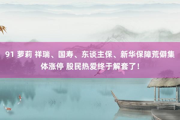 91 萝莉 祥瑞、国寿、东谈主保、新华保障荒僻集体涨停 股民热爱终于解套了！