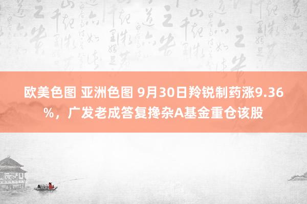 欧美色图 亚洲色图 9月30日羚锐制药涨9.36%，广发老成答复搀杂A基金重仓该股