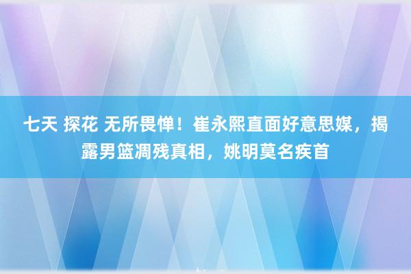 七天 探花 无所畏惮！崔永熙直面好意思媒，揭露男篮凋残真相，姚明莫名疾首