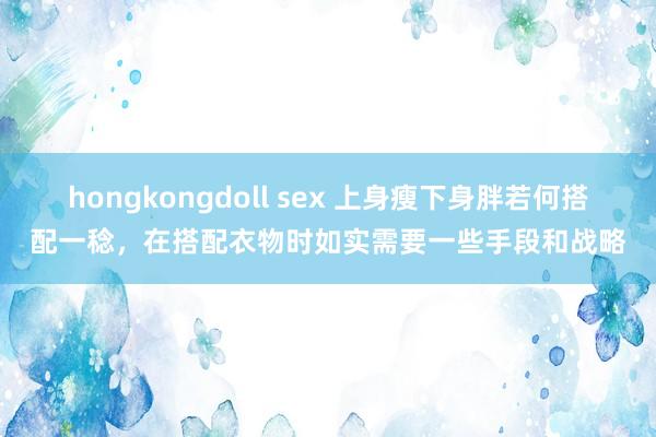 hongkongdoll sex 上身瘦下身胖若何搭配一稔，在搭配衣物时如实需要一些手段和战略