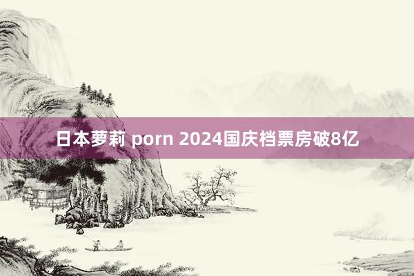 日本萝莉 porn 2024国庆档票房破8亿