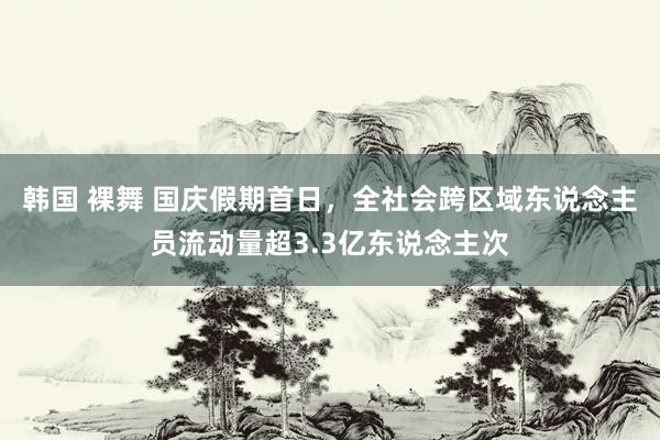 韩国 裸舞 国庆假期首日，全社会跨区域东说念主员流动量超3.3亿东说念主次