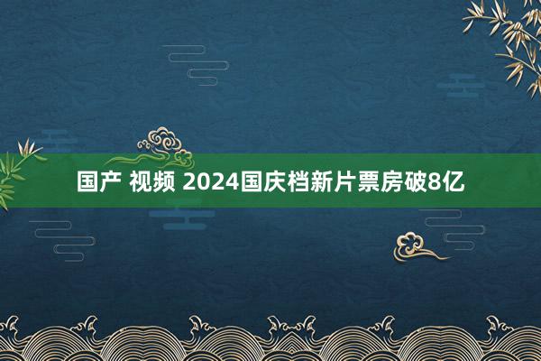 国产 视频 2024国庆档新片票房破8亿