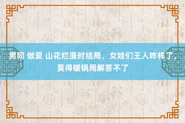 男同 做爱 山花烂漫时结局，女娃们王人咋样了，莫得暖锅局解答不了