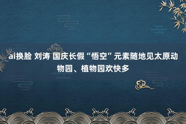 ai换脸 刘涛 国庆长假“悟空”元素随地见太原动物园、植物园欢快多